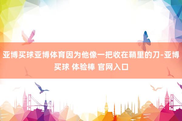 亚博买球亚博体育因为他像一把收在鞘里的刀-亚博买球 体验棒 官网入口