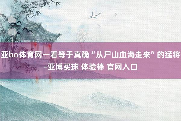 亚bo体育网一看等于真确“从尸山血海走来”的猛将-亚博买球 体验棒 官网入口