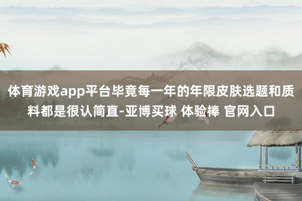 体育游戏app平台毕竟每一年的年限皮肤选题和质料都是很认简直-亚博买球 体验棒 官网入口