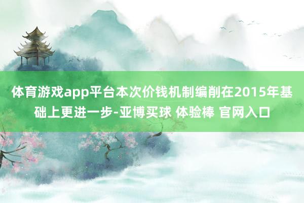 体育游戏app平台本次价钱机制编削在2015年基础上更进一步-亚博买球 体验棒 官网入口
