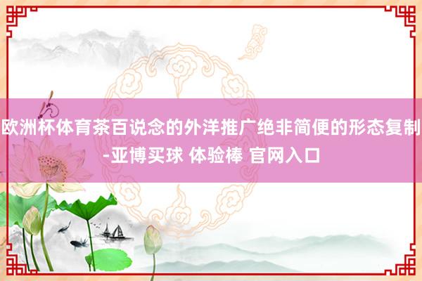 欧洲杯体育茶百说念的外洋推广绝非简便的形态复制-亚博买球 体验棒 官网入口