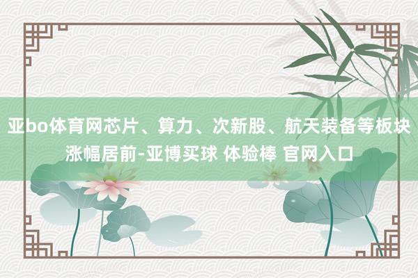 亚bo体育网芯片、算力、次新股、航天装备等板块涨幅居前-亚博买球 体验棒 官网入口