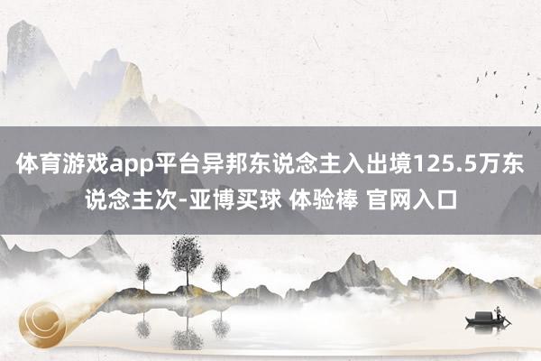 体育游戏app平台异邦东说念主入出境125.5万东说念主次-亚博买球 体验棒 官网入口