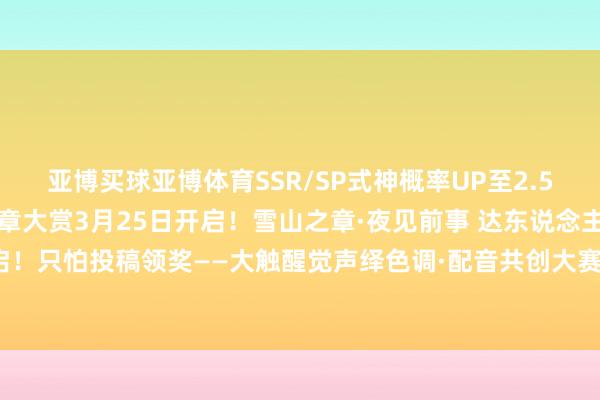 亚博买球亚博体育SSR/SP式神概率UP至2.5倍！「蔚海甜心」春日规章大赏3月25日开启！雪山之章·夜见前事 达东说念主扶执盘算推算开启！只怕投稿领奖——大触醒觉声绎色调·配音共创大赛 华文配音实装！-亚博买球 体验棒 官网入口