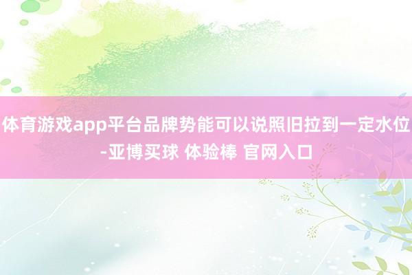 体育游戏app平台品牌势能可以说照旧拉到一定水位-亚博买球 体验棒 官网入口