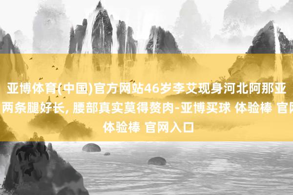 亚博体育(中国)官方网站46岁李艾现身河北阿那亚街头, 两条腿好长, 腰部真实莫得赘肉-亚博买球 体验棒 官网入口