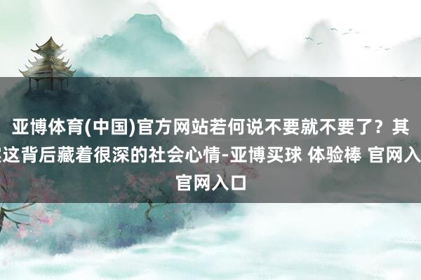 亚博体育(中国)官方网站若何说不要就不要了？其实这背后藏着很深的社会心情-亚博买球 体验棒 官网入口