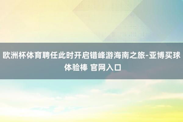 欧洲杯体育聘任此时开启错峰游海南之旅-亚博买球 体验棒 官网入口