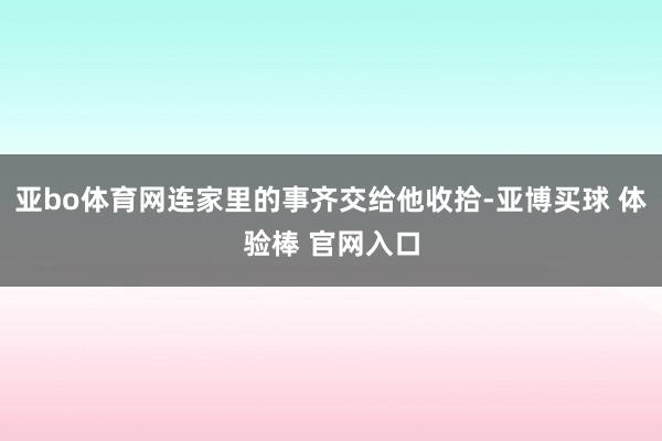 亚bo体育网连家里的事齐交给他收拾-亚博买球 体验棒 官网入口