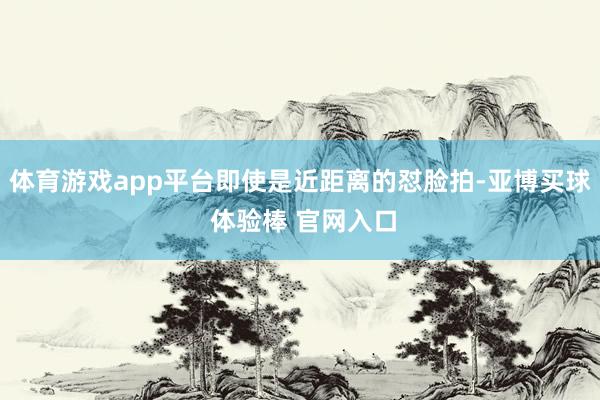 体育游戏app平台即使是近距离的怼脸拍-亚博买球 体验棒 官网入口