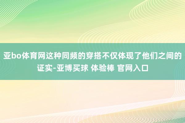 亚bo体育网这种同频的穿搭不仅体现了他们之间的证实-亚博买球 体验棒 官网入口