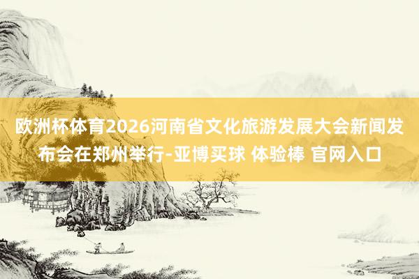 欧洲杯体育2026河南省文化旅游发展大会新闻发布会在郑州举行-亚博买球 体验棒 官网入口