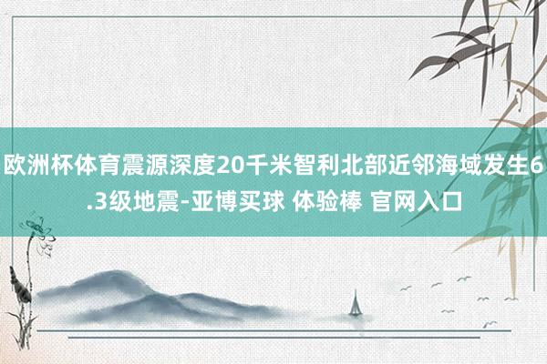 欧洲杯体育震源深度20千米智利北部近邻海域发生6.3级地震-亚博买球 体验棒 官网入口