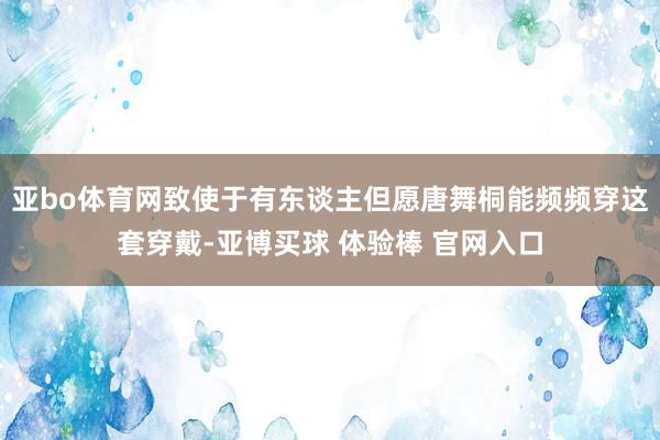 亚bo体育网致使于有东谈主但愿唐舞桐能频频穿这套穿戴-亚博买球 体验棒 官网入口