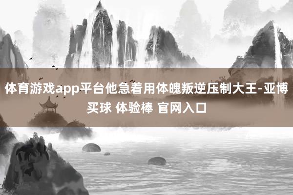 体育游戏app平台他急着用体魄叛逆压制大王-亚博买球 体验棒 官网入口