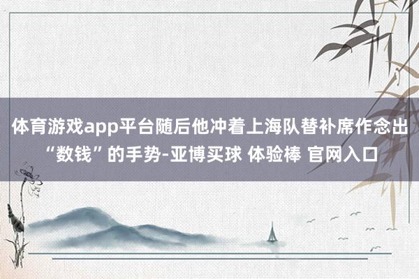 体育游戏app平台随后他冲着上海队替补席作念出“数钱”的手势-亚博买球 体验棒 官网入口