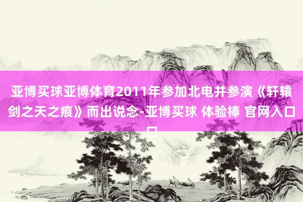 亚博买球亚博体育2011年参加北电并参演《轩辕剑之天之痕》而出说念-亚博买球 体验棒 官网入口