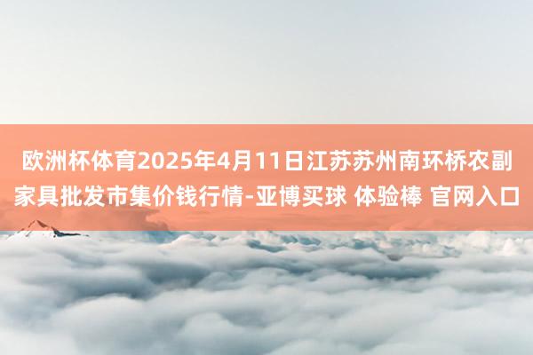欧洲杯体育2025年4月11日江苏苏州南环桥农副家具批发市集价钱行情-亚博买球 体验棒 官网入口
