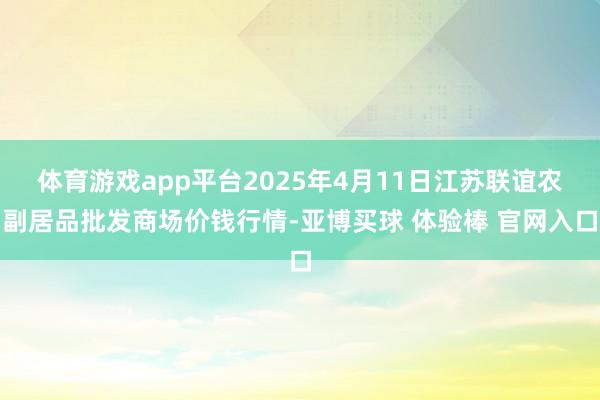 体育游戏app平台2025年4月11日江苏联谊农副居品批发商场价钱行情-亚博买球 体验棒 官网入口