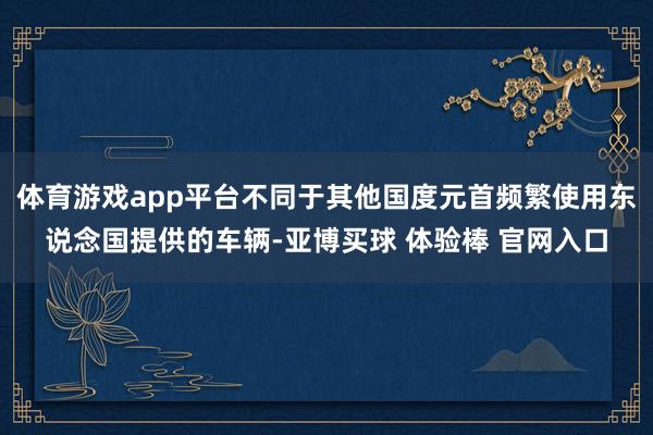 体育游戏app平台不同于其他国度元首频繁使用东说念国提供的车辆-亚博买球 体验棒 官网入口