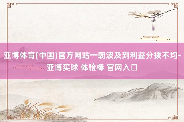 亚博体育(中国)官方网站一朝波及到利益分拨不均-亚博买球 体验棒 官网入口