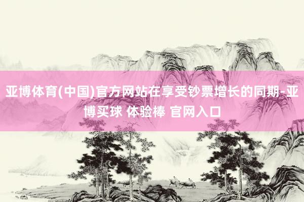 亚博体育(中国)官方网站在享受钞票增长的同期-亚博买球 体验棒 官网入口