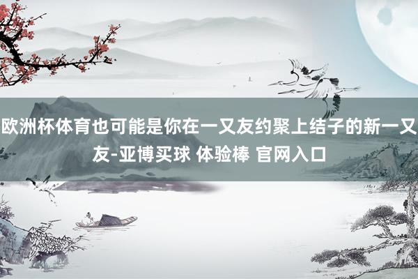 欧洲杯体育也可能是你在一又友约聚上结子的新一又友-亚博买球 体验棒 官网入口