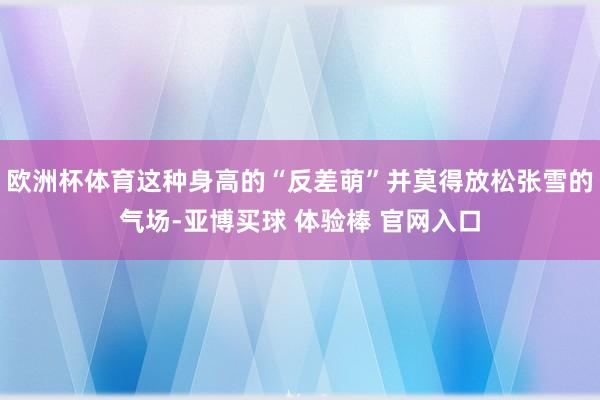 欧洲杯体育这种身高的“反差萌”并莫得放松张雪的气场-亚博买球 体验棒 官网入口