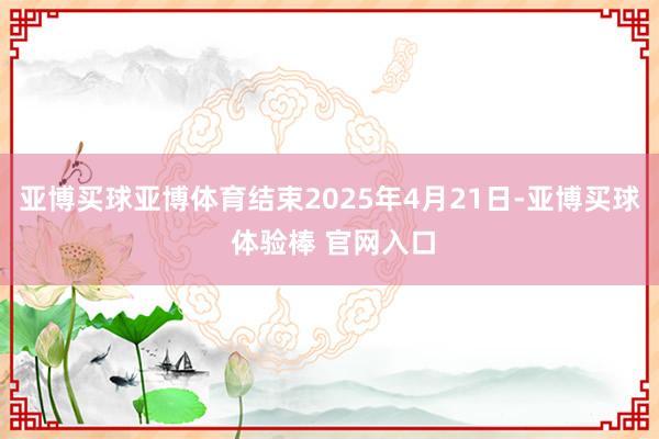 亚博买球亚博体育结束2025年4月21日-亚博买球 体验棒 官网入口