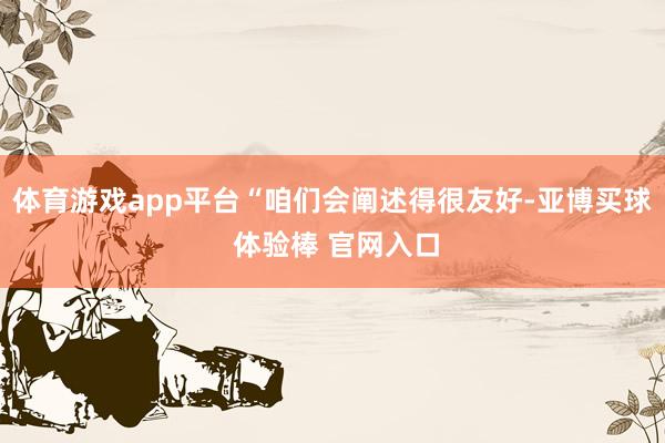 体育游戏app平台“咱们会阐述得很友好-亚博买球 体验棒 官网入口