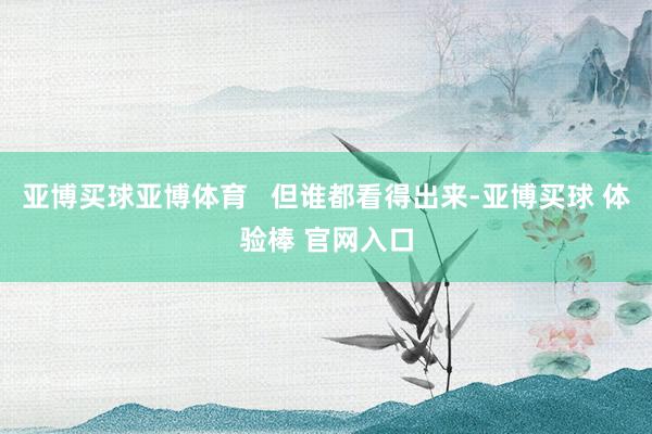 亚博买球亚博体育   但谁都看得出来-亚博买球 体验棒 官网入口